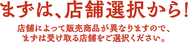まずは、店舗選択から！ 店舗によって販売商品が異なりますので、まずは受け取る店舗をご選択ください。