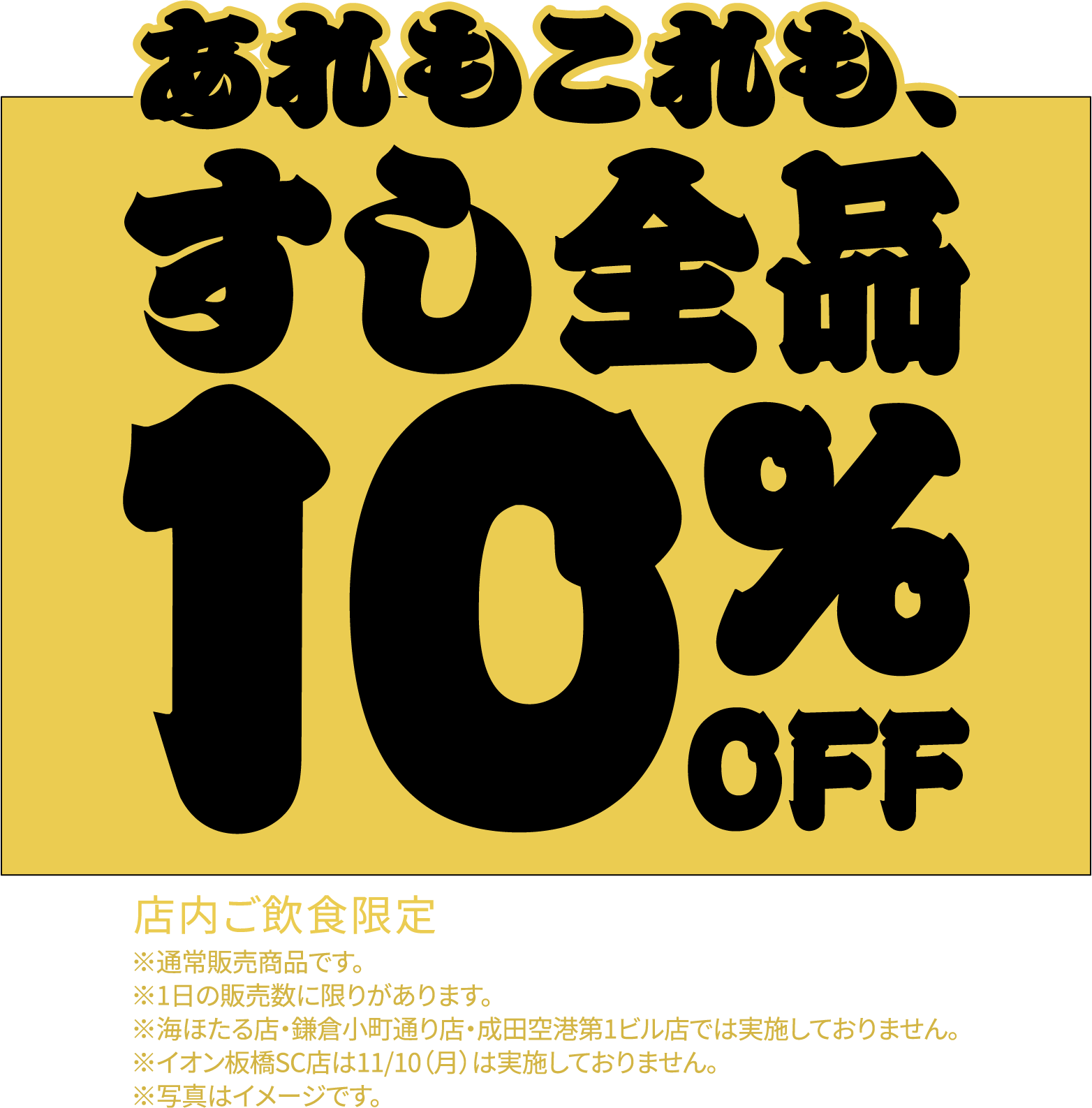 あれもこれも、すし全品10%OFF 店内ご飲食限定 ※通常販売商品です。※1日の販売数に限りがあります。※海ほたる店・鎌倉小町通り店・成田空港第1ビル店では実施しておりません。※イオン板橋SC店は11/10（月）は実施しておりません。※写真はイメージです。