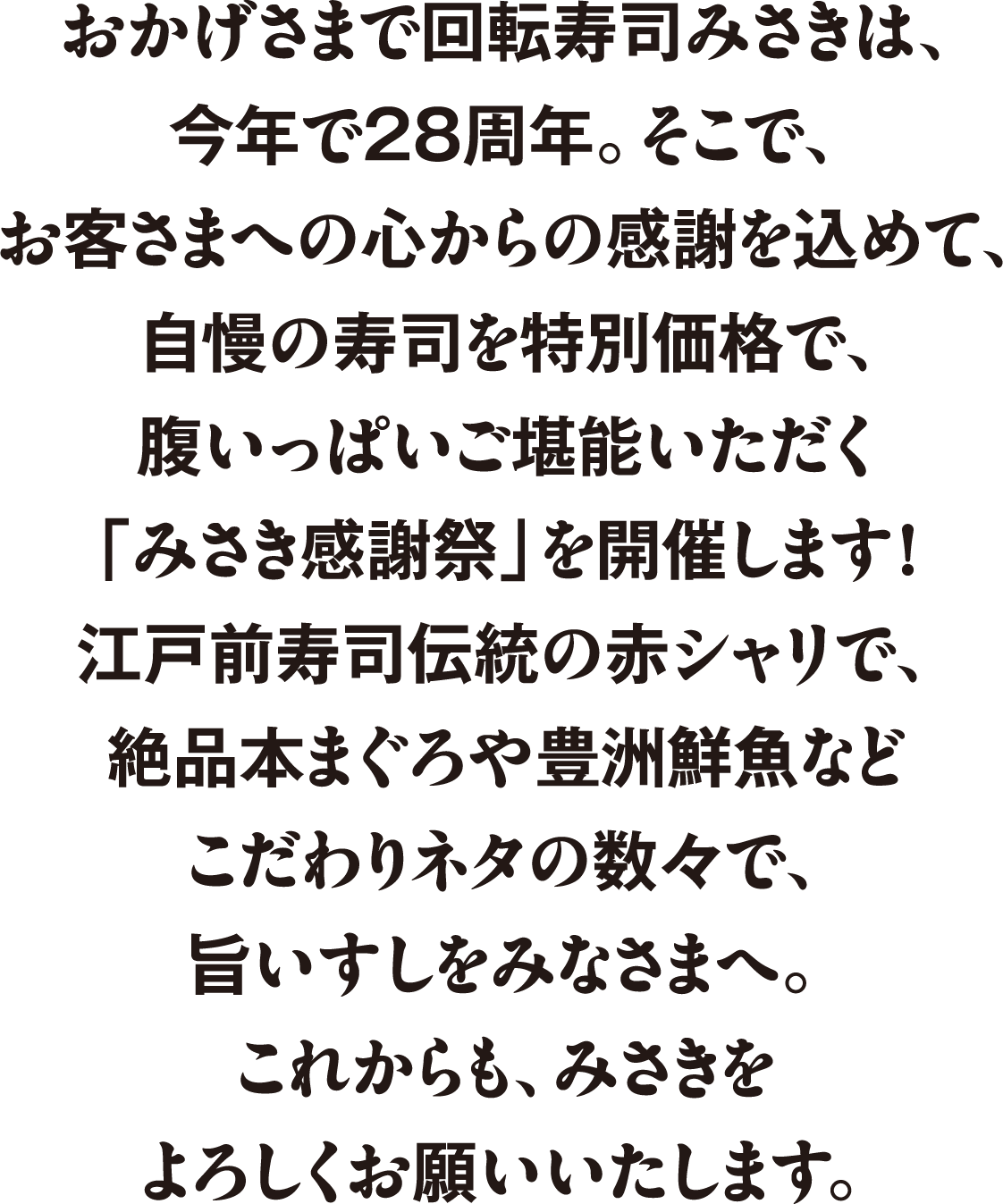 おかげさまで回転寿司みさきは、今年で28周年。そこで、お客さまへの心からの感謝を込めて、自慢の寿司を特別価格で、腹いっぱいご堪能いただく「みさき感謝祭」を開催します！江戸前寿司伝統の赤シャリで、絶品本まぐろや豊洲鮮魚などこだわりネタの数々で、旨いすしをみなさまへ。これからも、みささをよろしくお願いいたします。